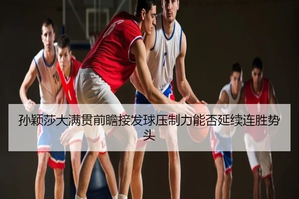 孙颖莎大满贯前瞻接发球压制力能否延续连胜势头
