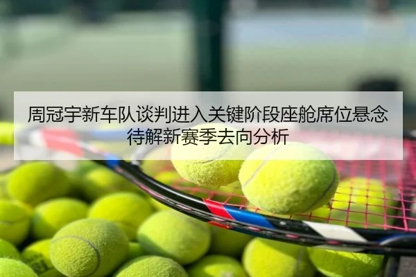周冠宇新车队谈判进入关键阶段座舱席位悬念待解新赛季去向分析