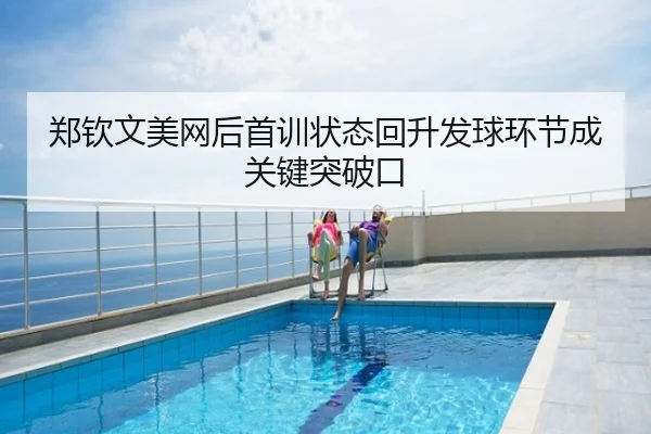 郑钦文美网后首训状态回升发球环节成关键突破口