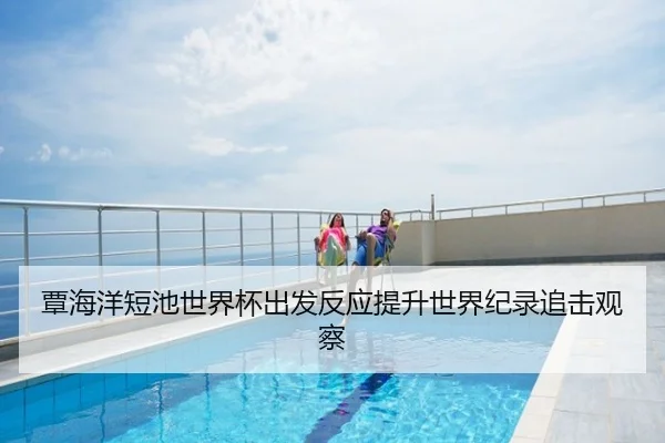 覃海洋短池世界杯出发反应提升世界纪录追击观察